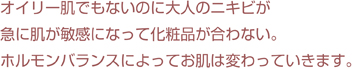 オイリー肌でもないのに大人のニキビがオイリー急に。肌が敏感になって化粧品が合わない。<br>ホルモンバランスによってお肌は変わっていきます。