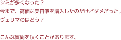 シミが多くなった？<br>今まで、高価な美容液を購入したのだけどダメだった。ヴェリマのはどう？<br>こんな質問を頂くことがあります。