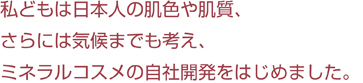 私どもは日本人の肌色や肌質、さらには気候までも考え、ミネラルコスメの自社開発をはじめました。